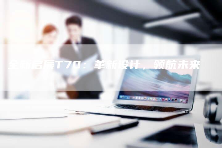 全新启辰T70:革新设计,领航未来-车时代