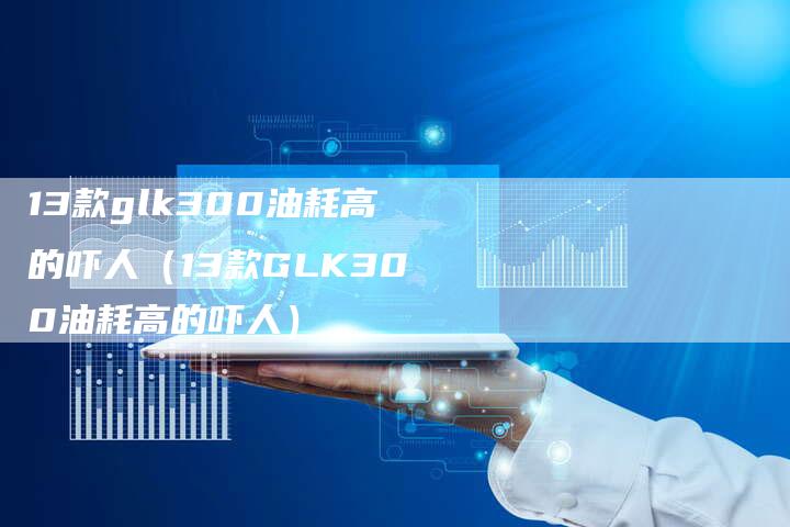 13款glk300油耗高的吓人（13款GLK300油耗高的吓人）