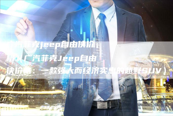 广汽菲克jeep自由侠价格（广汽菲克Jeep自由侠价格：一款强大而经济实惠的越野SUV）