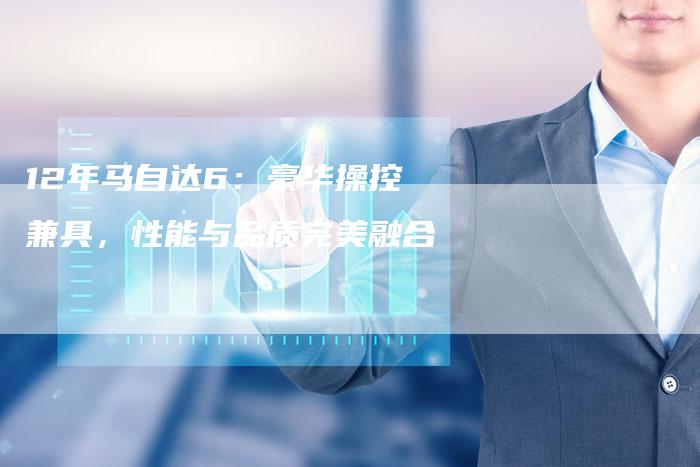 12年马自达6：豪华操控兼具，性能与品质完美融合