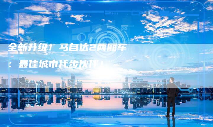 全新升级!马自达2两厢车:最佳城市代步伙伴!-车时代