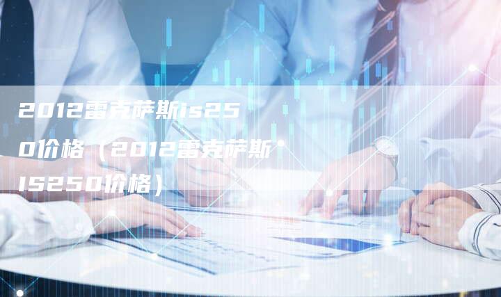 2012雷克萨斯is250价格（2012雷克萨斯IS250价格）-车时代