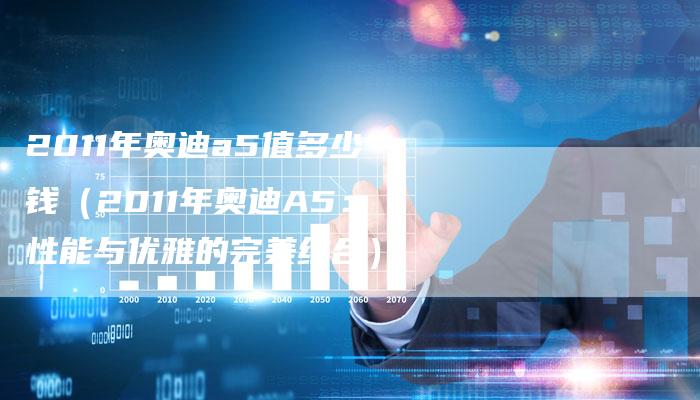2011年奥迪a5值多少钱（2011年奥迪A5：性能与优雅的完美结合）