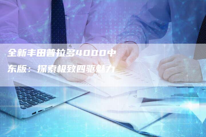 全新丰田普拉多4000中东版:探索极致四驱魅力-车时代