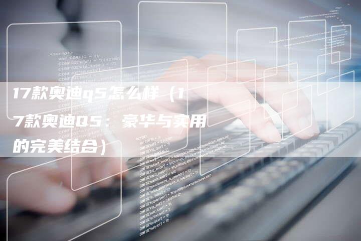 17款奥迪q5怎么样(17款奥迪Q5:豪华与实用的完美结合)