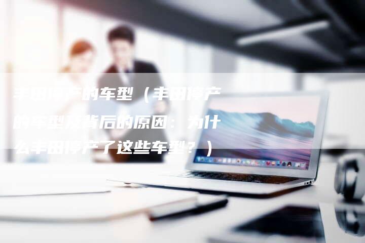丰田停产的车型（丰田停产的车型及背后的原因：为什么丰田停产了这些车型？）