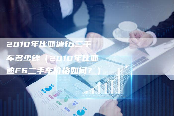 2010年比亚迪f6二手车多少钱（2010年比亚迪F6二手车价格如何？）-车时代