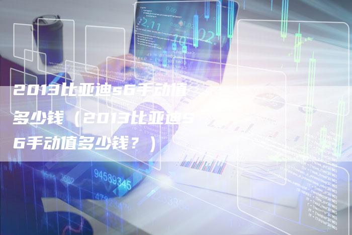 2013比亚迪s6手动值多少钱(2013比亚迪S6手动值多少钱?)-车时代