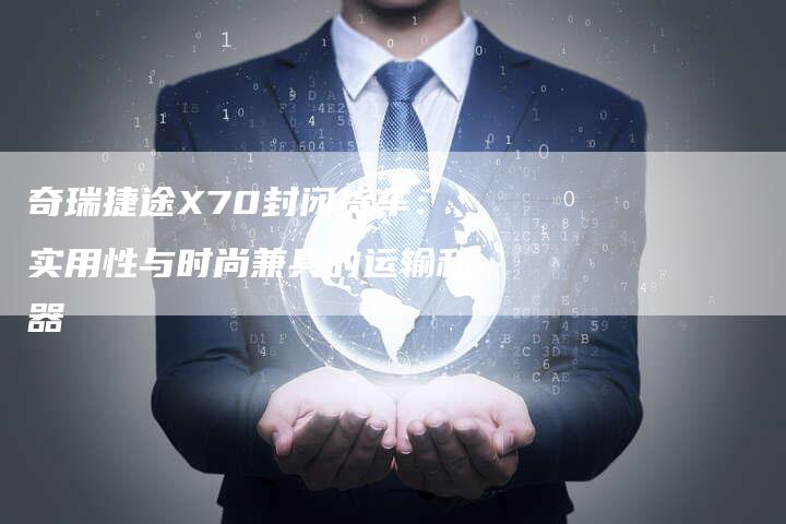 奇瑞捷途X70封闭货车:实用性与时尚兼具的运输利器-车时代