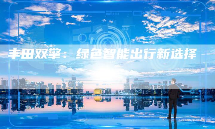 丰田双擎:绿色智能出行新选择-车时代