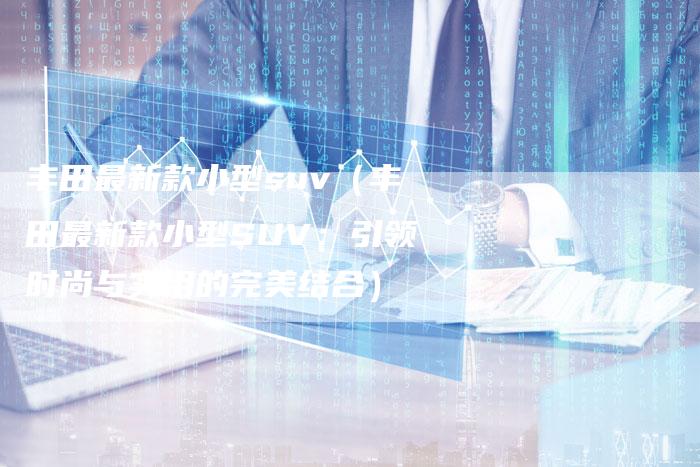 丰田最新款小型suv(丰田最新款小型SUV:引领时尚与实用的完美结合)