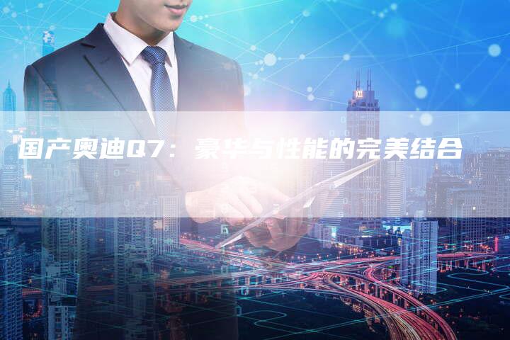 国产奥迪Q7:豪华与性能的完美结合-车时代