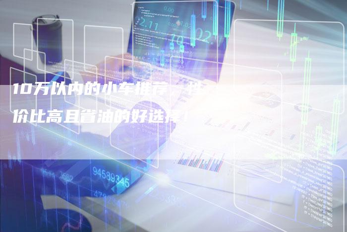 10万以内的小车推荐,性价比高且省油的好选择!-车时代
