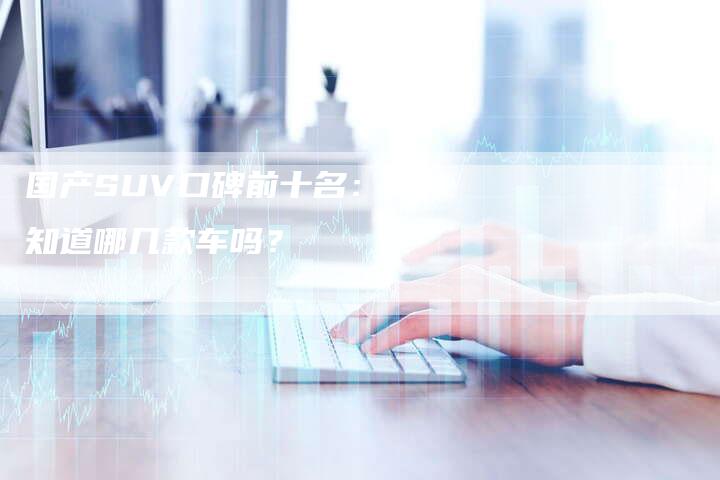 国产SUV口碑前十名:你知道哪几款车吗?-车时代