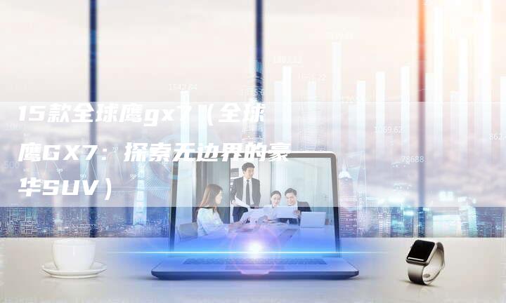 15款全球鹰gx7(全球鹰GX7:探索无边界的豪华SUV)-车时代
