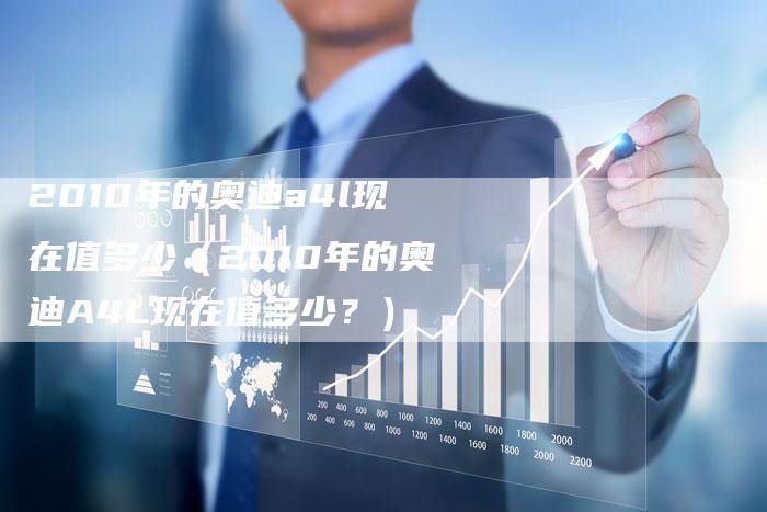 2010年的奥迪a4l现在值多少（2010年的奥迪A4L现在值多少？）