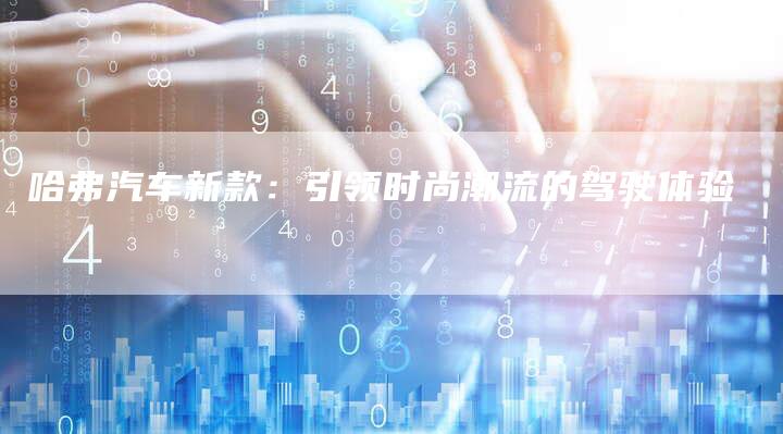 哈弗汽车新款:引领时尚潮流的驾驶体验-车时代