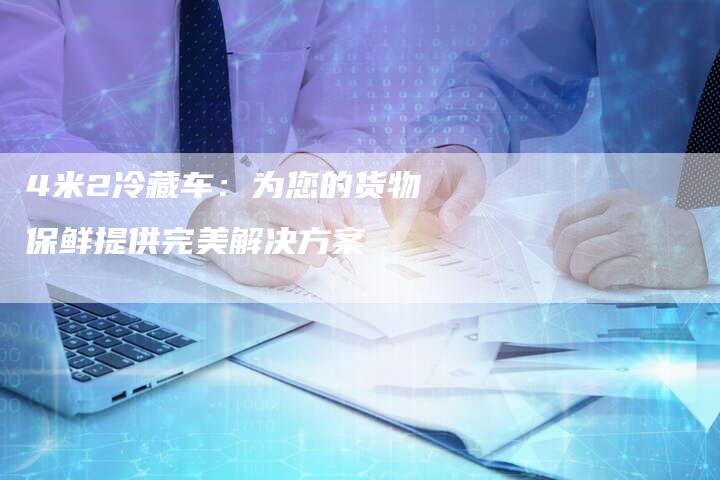 4米2冷藏车：为您的货物保鲜提供完美解决方案