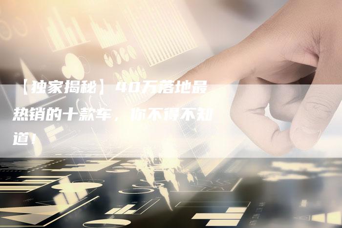 【独家揭秘】40万落地最热销的十款车,你不得不知道!-车时代