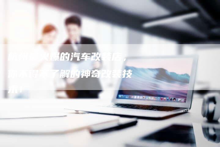 杭州最火爆的汽车改装店,你不得不了解的神奇改装技术!-车时代