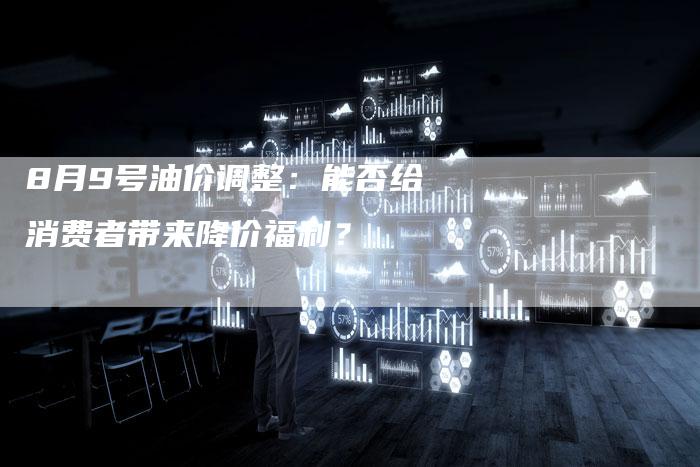 8月9号油价调整:能否给消费者带来降价福利?-车时代