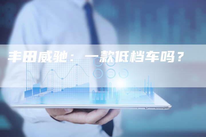 丰田威驰:一款低档车吗?-车时代
