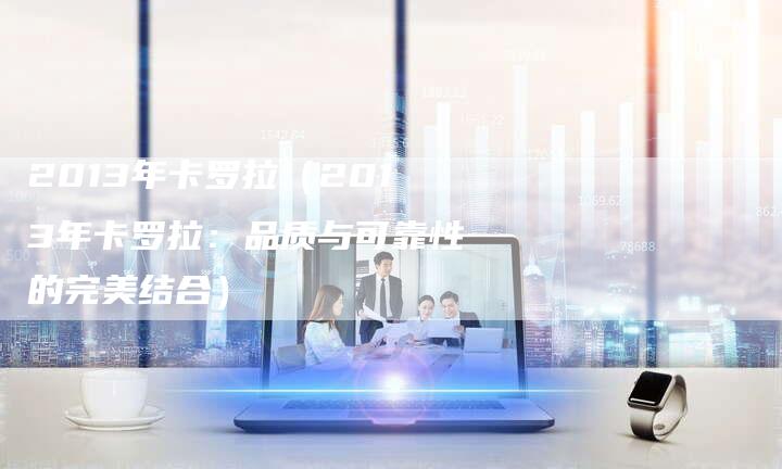 2013年卡罗拉（2013年卡罗拉：品质与可靠性的完美结合）-车时代