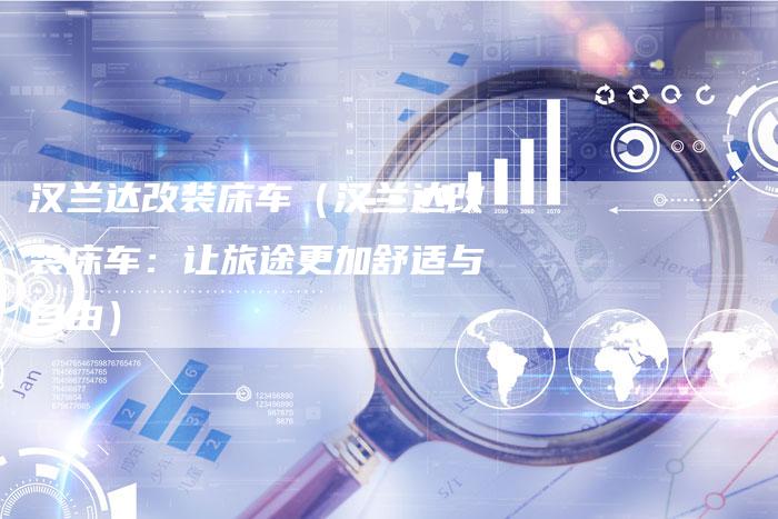 汉兰达改装床车(汉兰达改装床车:让旅途更加舒适与自由)-车时代