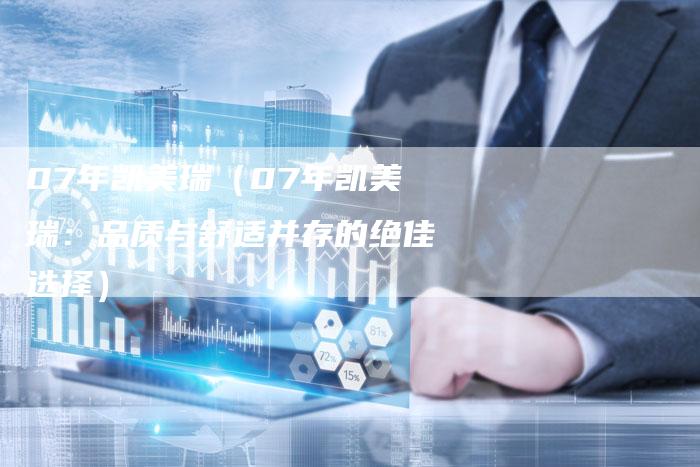 07年凯美瑞(07年凯美瑞:品质与舒适并存的绝佳选择)-车时代