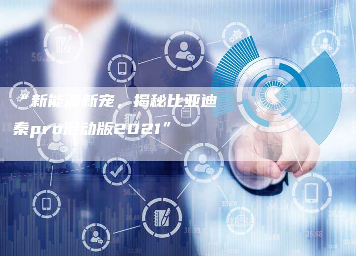 “新能源新宠,揭秘比亚迪秦pro混动版2021”-车时代