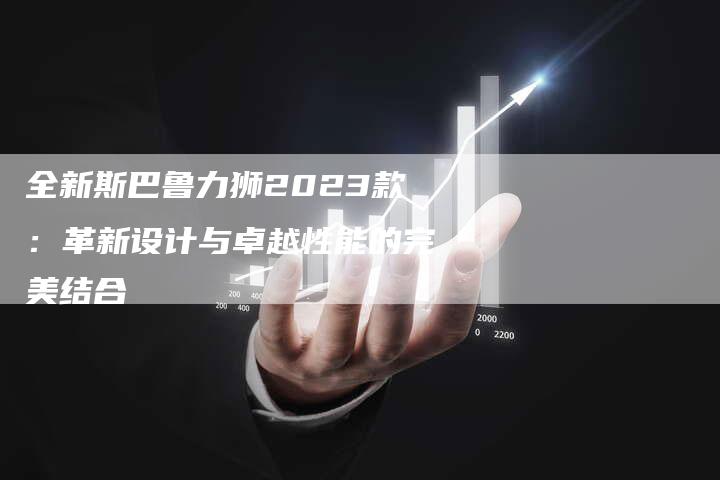 全新斯巴鲁力狮2023款:革新设计与卓越性能的完美结合-车时代