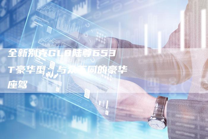 全新别克GL8陆尊653T豪华型:与众不同的豪华座驾-车时代
