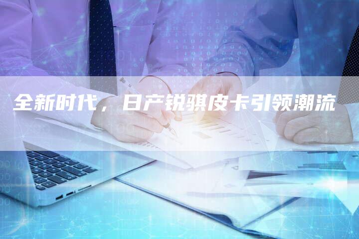 全新时代,日产锐骐皮卡引领潮流-车时代