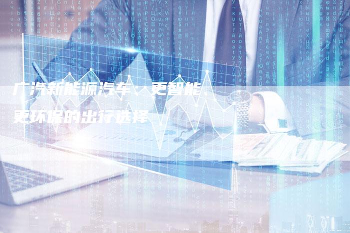 广汽新能源汽车:更智能、更环保的出行选择-车时代