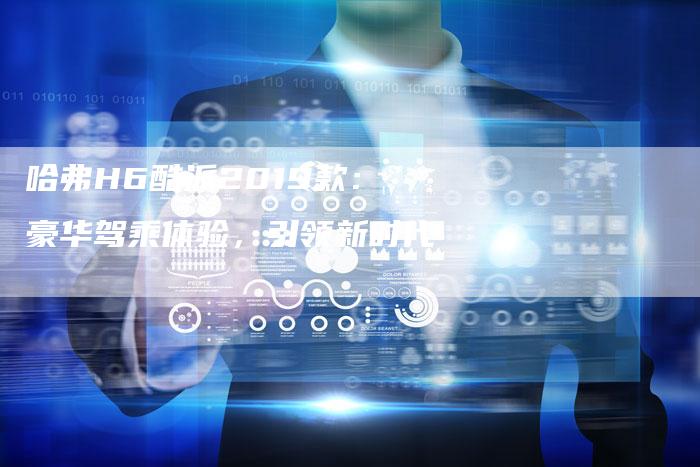 哈弗H6酷派2019款：豪华驾乘体验，引领新时代-车时代