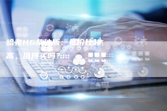 哈弗H6柴油版:性价比超高,值得买吗?-车时代