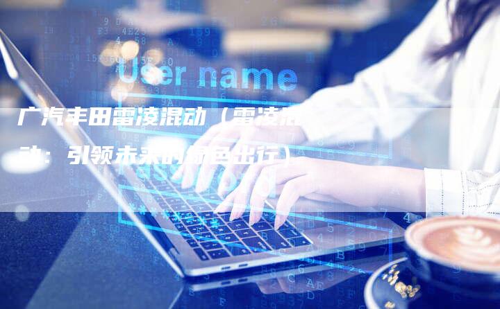 广汽丰田雷凌混动(雷凌混动:引领未来的绿色出行)-车时代