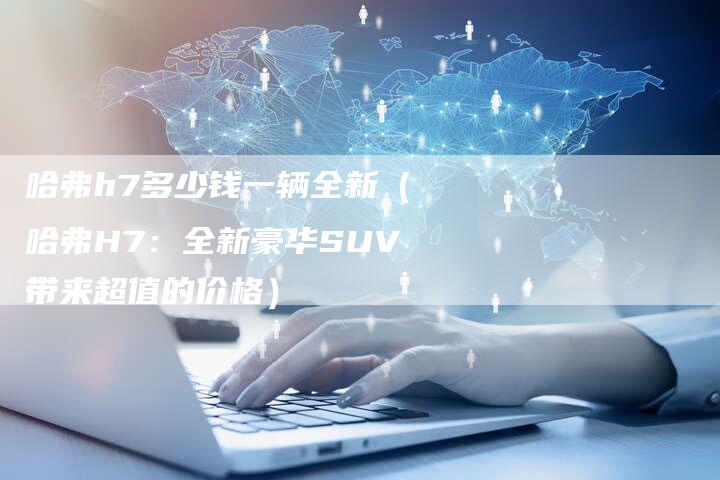 哈弗h7多少钱一辆全新（哈弗H7：全新豪华SUV带来超值的价格）